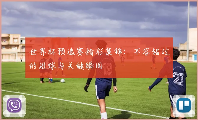 世界杯预选赛精彩集锦：不容错过的进球与关键瞬间
